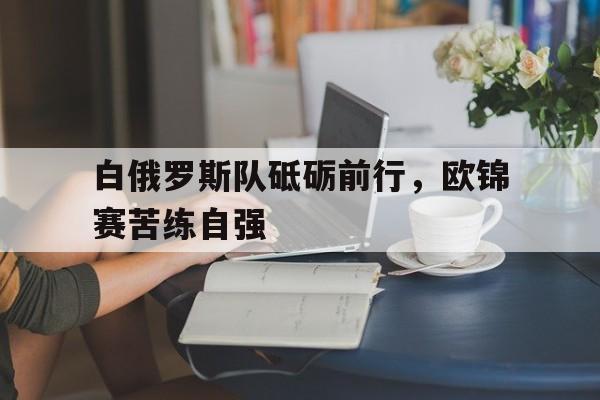 开云官方app入口-关于白俄罗斯队砥砺前行，欧锦赛苦练自强的信息